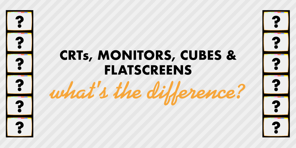 CRTs, TVs, Monitors, Cubes & Flatscreens – What’s the difference? A glossary.